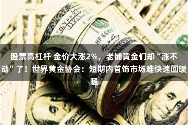 股票高杠杆 金价大涨2%，老铺黄金们却“涨不动”了！世界黄金协会：短期内首饰市场难快速回暖