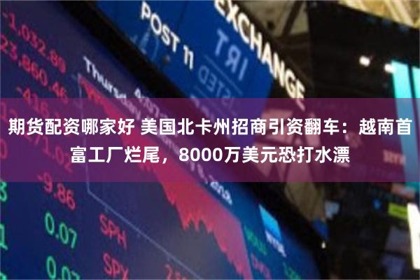 期货配资哪家好 美国北卡州招商引资翻车：越南首富工厂烂尾，8000万美元恐打水漂