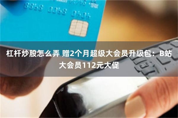 杠杆炒股怎么弄 赠2个月超级大会员升级包：B站大会员112元大促