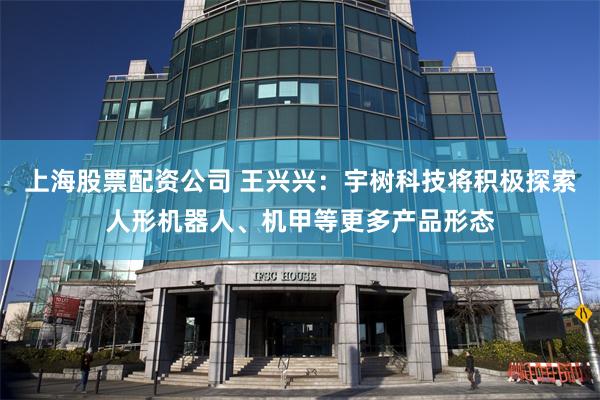 上海股票配资公司 王兴兴：宇树科技将积极探索人形机器人、机甲等更多产品形态