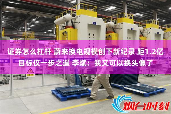证券怎么杠杆 蔚来换电规模创下新纪录 距1.2亿目标仅一步之遥 李斌:我又可以换头像了
