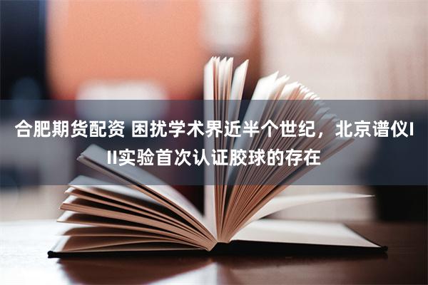 合肥期货配资 困扰学术界近半个世纪，北京谱仪III实验首次认证胶球的存在