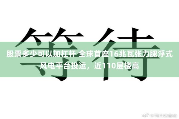 股票多少可以加杠杆 全球首座16兆瓦张力腿浮式风电平台投运，近110层楼高