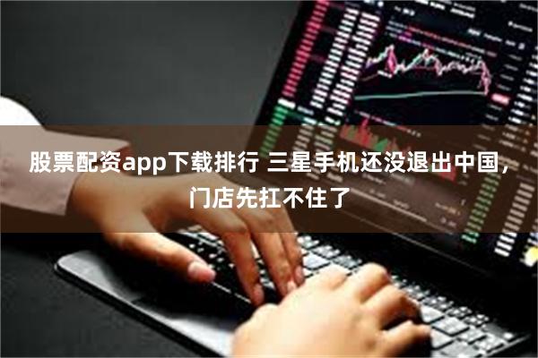 股票配资app下载排行 三星手机还没退出中国，门店先扛不住了