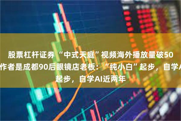 股票杠杆证券 “中式天庭”视频海外播放量破500万，创作者是成都90后眼镜店老板：“纯小白”起步，自学AI近两年