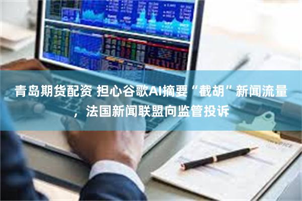 青岛期货配资 担心谷歌AI摘要“截胡”新闻流量，法国新闻联盟向监管投诉