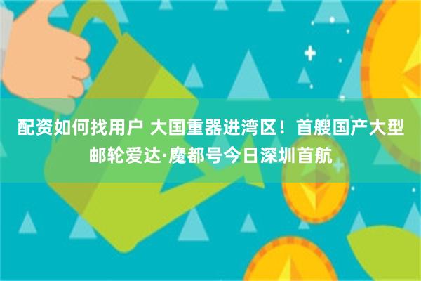 配资如何找用户 大国重器进湾区！首艘国产大型邮轮爱达·魔都号今日深圳首航