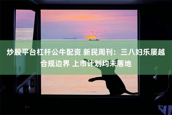 炒股平台杠杆公牛配资 新民周刊：三八妇乐屡越合规边界 上市计划均未落地