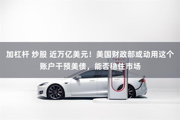 加杠杆 炒股 近万亿美元！美国财政部或动用这个账户干预美债，能否稳住市场