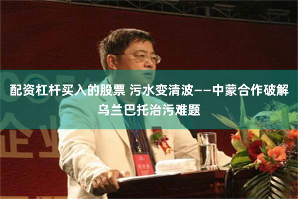 配资杠杆买入的股票 污水变清波——中蒙合作破解乌兰巴托治污难题