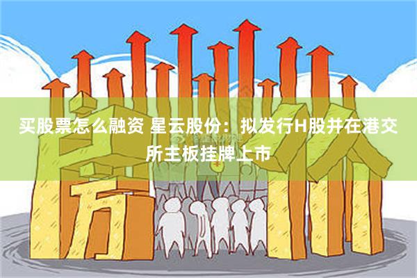 买股票怎么融资 星云股份：拟发行H股并在港交所主板挂牌上市