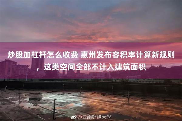 炒股加杠杆怎么收费 惠州发布容积率计算新规则，这类空间全部不计入建筑面积