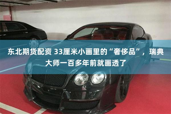 东北期货配资 33厘米小画里的“奢侈品”，瑞典大师一百多年前就画透了