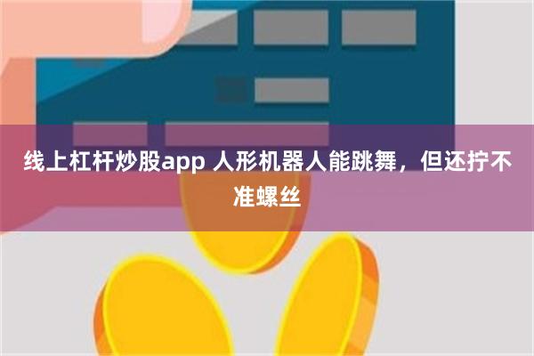 线上杠杆炒股app 人形机器人能跳舞，但还拧不准螺丝