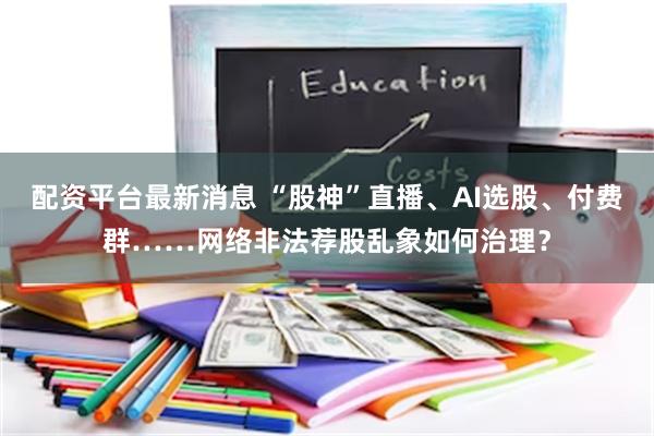 配资平台最新消息 “股神”直播、AI选股、付费群……网络非法荐股乱象如何治理？