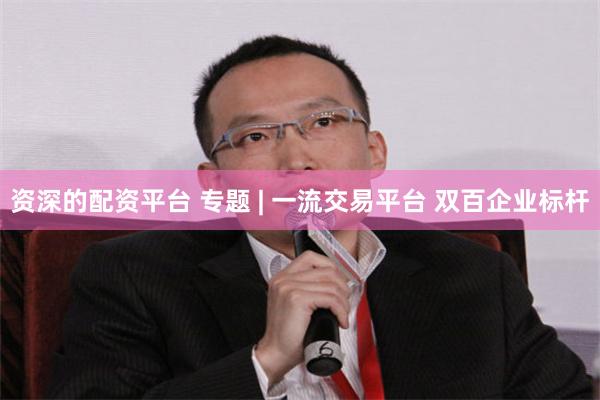 资深的配资平台 专题 | 一流交易平台 双百企业标杆