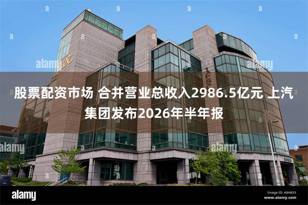 股票配资市场 合并营业总收入2986.5亿元 上汽集团发布2026年半年报