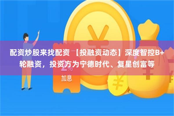 配资炒股来找配资 【投融资动态】深度智控B+轮融资，投资方为宁德时代、复星创富等