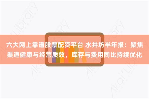 六大网上靠谱股票配资平台 水井坊半年报：聚焦渠道健康与经营质效，库存与费用同比持续优化