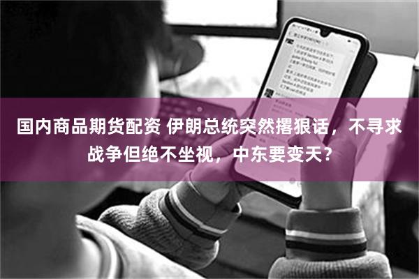 国内商品期货配资 伊朗总统突然撂狠话,不寻求战争但绝不坐视,中东要变天?